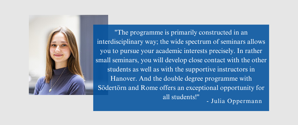Quote from Julia Oppermann: "The programme is primarily constructed in an interdisciplinary way; the wide spectrum of seminars allows you to pursue your academic interests precisely. In rather small seminars, you will develop close contact with the other students as well as with the supportive instructors in Hanover. And the double degree programme with Södertörn and Rome offers an exceptional opportunity for all students!"