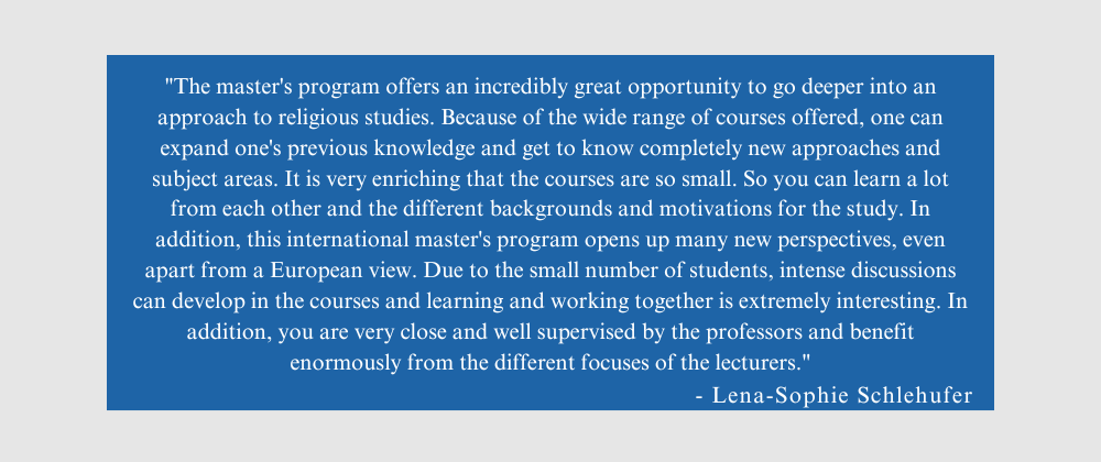 Quote from Lena-Sophie Schlehufer: "The master's program offers an incredibly great opportunity to go deeper into an approach to religious studies. Because of the wide range of courses offered, one can expand one's previous knowledge and get to know completely new approaches and subject areas. It is very enriching that the courses are so small. So you can learn a lot from each other and the different backgrounds and motivations for the study. In addition, this international master's program opens up many new perspectives, even apart from a European view. Due to the small number of students, intense discussions can develop in the courses and learning and working together is extremely interesting. In addition, you are very close and well supervised by the professors and benefit enormously from the different focuses of the lecturers."