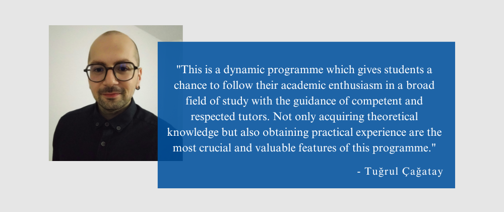 Quote from Tuğrul Çağatay: "This is a dynamic programme which gives students a chance to follow their academic enthusiasm in a broad field of study with the guidance of competent and respected tutors. Not only acquiring theoretical knowledge but also obtaining practical experience are the most crucial and valuable features of this programme."